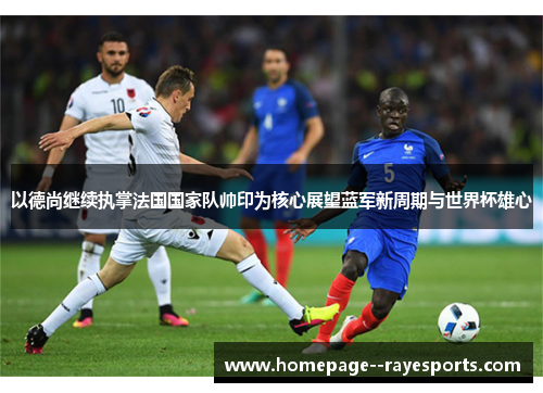以德尚继续执掌法国国家队帅印为核心展望蓝军新周期与世界杯雄心
